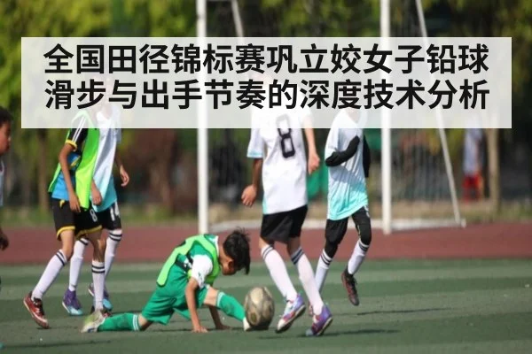 全国田径锦标赛巩立姣女子铅球滑步与出手节奏的深度技术分析 - jiuyou
